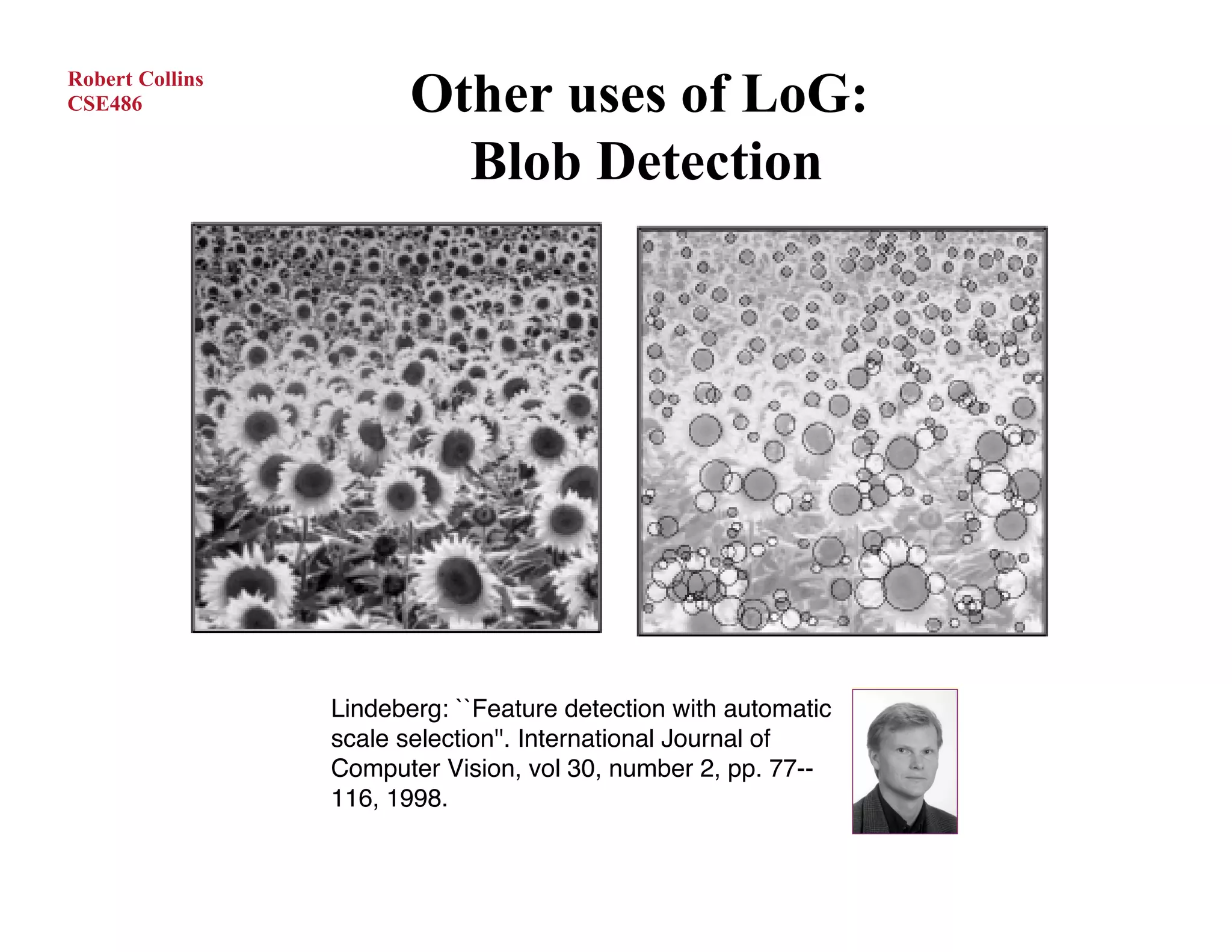 Robert Collins
CSE486                  Other uses of LoG:
                          Blob Detection




                 Lindeberg: ``Feature detection with automatic
                 scale selection''. International Journal of
                 Computer Vision, vol 30, number 2, pp. 77--
                 116, 1998.
 