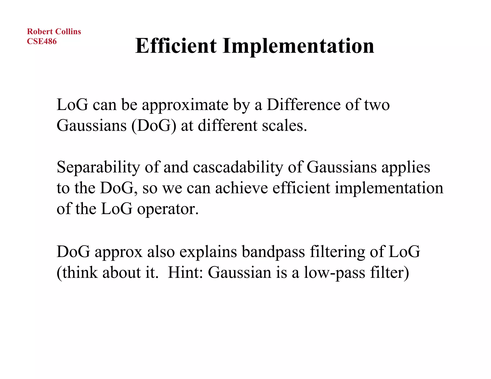 Robert Collins
CSE486
                  Efficient Implementation

       LoG can be approximate by a Difference of two
       Gaussians (DoG) at different scales.

       Separability of and cascadability of Gaussians applies
       to the DoG, so we can achieve efficient implementation
       of the LoG operator.

       DoG approx also explains bandpass filtering of LoG
       (think about it. Hint: Gaussian is a low-pass filter)
 