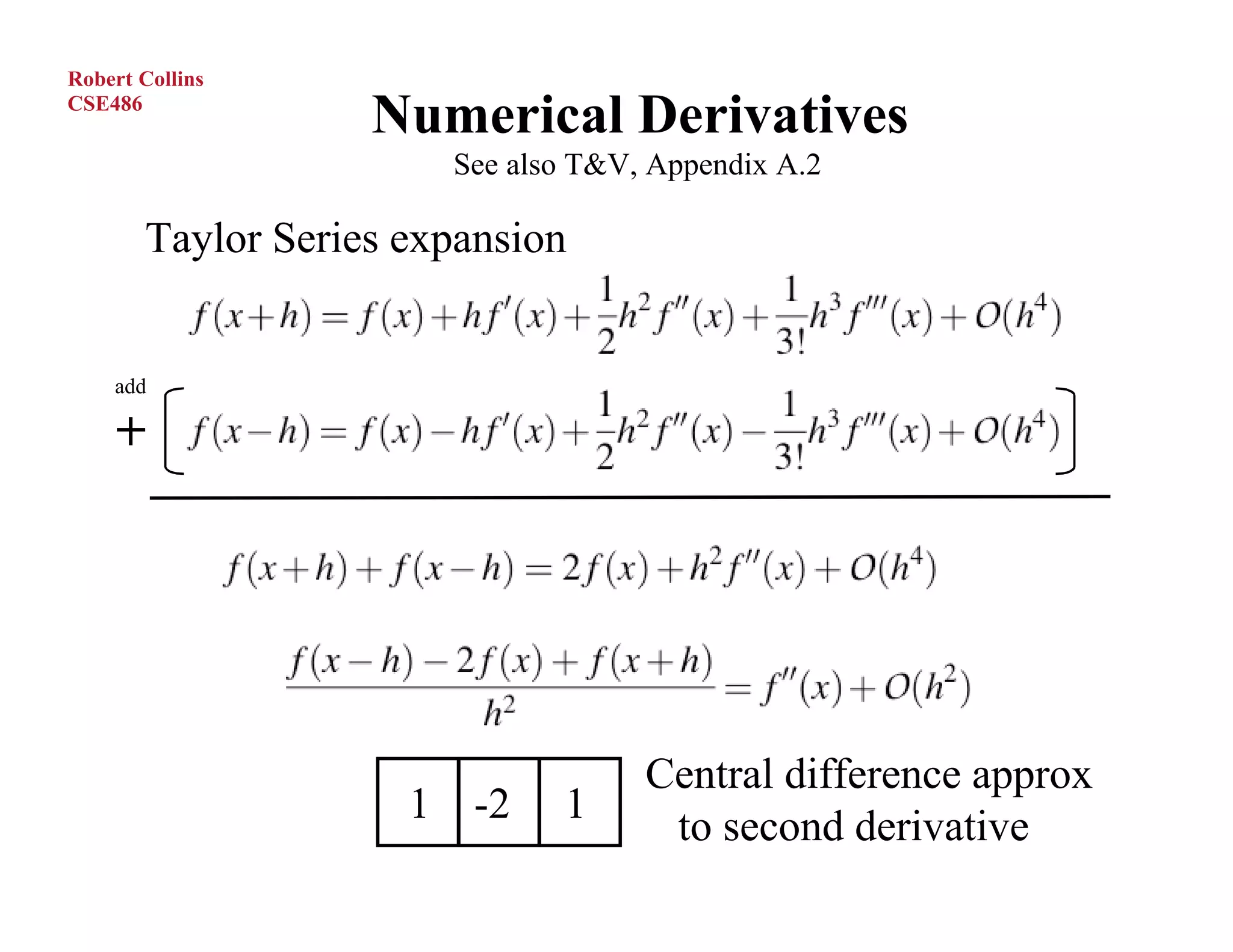 Robert Collins
CSE486
                   Numerical Derivatives
                       See also T&V, Appendix A.2

       Taylor Series expansion


    add




                                    Central difference approx
                     1 -2     1
                                     to second derivative
 