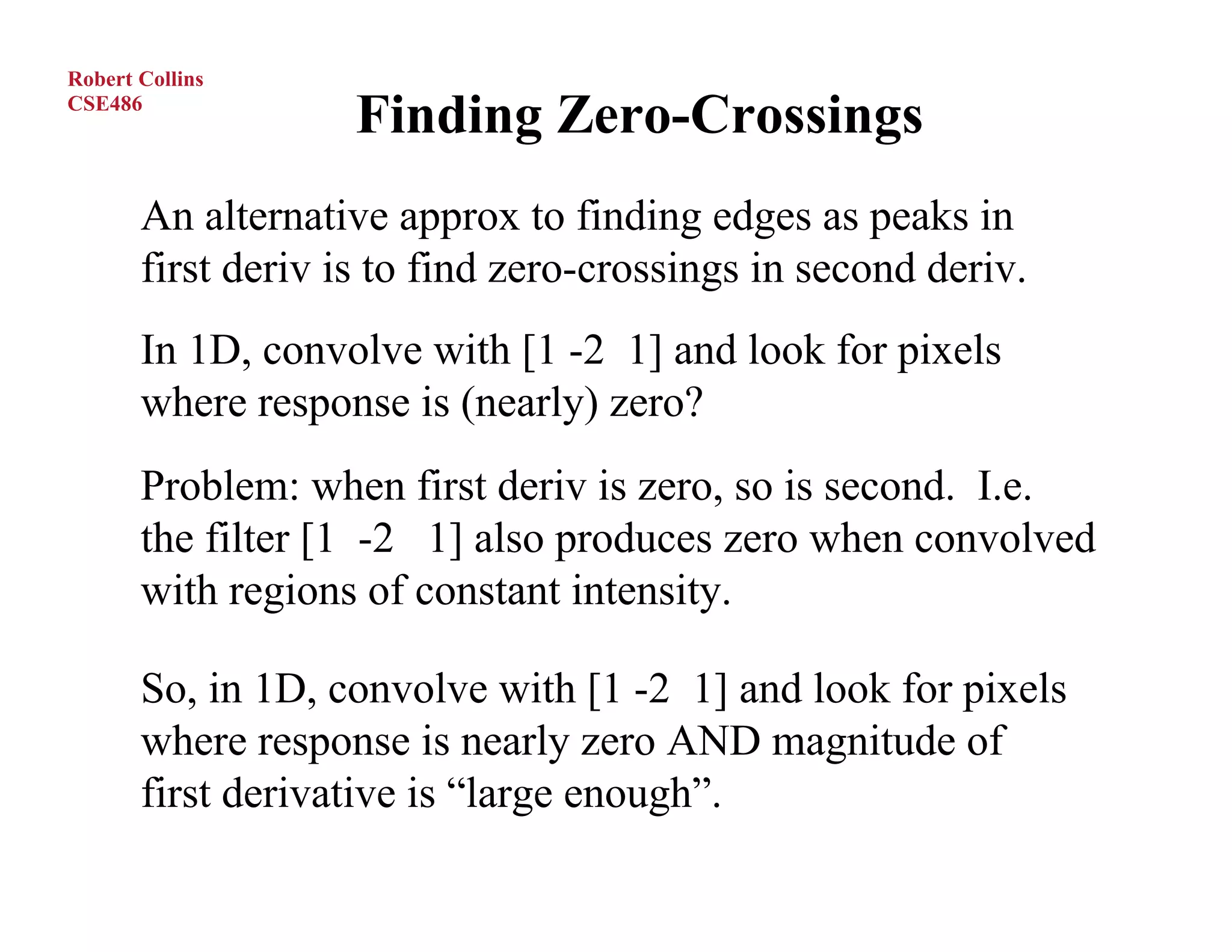 Robert Collins
CSE486
                    Finding Zero-Crossings
       An alternative approx to finding edges as peaks in
       first deriv is to find zero-crossings in second deriv.
       In 1D, convolve with [1 -2 1] and look for pixels
       where response is (nearly) zero?
       Problem: when first deriv is zero, so is second. I.e.
       the filter [1 -2 1] also produces zero when convolved
       with regions of constant intensity.

       So, in 1D, convolve with [1 -2 1] and look for pixels
       where response is nearly zero AND magnitude of
       first derivative is “large enough”.
 
