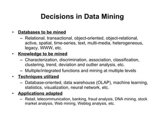 Decisions in Data Mining Databases to be mined Relational, transactional, object-oriented, object-relational, active, spatial, time-series, text, multi-media, heterogeneous, legacy, WWW, etc. Knowledge to be mined Characterization, discrimination, association, classification, clustering, trend, deviation and outlier analysis, etc. Multiple/integrated functions and mining at multiple levels Techniques utilized Database-oriented, data warehouse (OLAP), machine learning, statistics, visualization, neural network, etc. Applications adapted Retail, telecommunication, banking, fraud analysis, DNA mining, stock market analysis, Web mining, Weblog analysis, etc. 