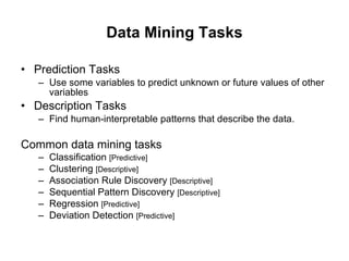 Data Mining Tasks Prediction Tasks Use some variables to predict unknown or future values of other variables Description Tasks Find human-interpretable patterns that describe the data. Common data mining tasks Classification  [Predictive] Clustering  [Descriptive] Association Rule Discovery  [Descriptive] Sequential Pattern Discovery  [Descriptive] Regression  [Predictive] Deviation Detection  [Predictive] 