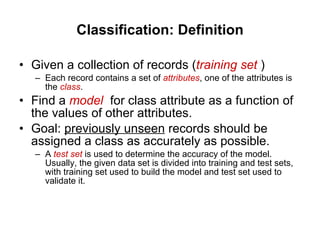 Classification: Definition Given a collection of records ( training set  ) Each record contains a set of  attributes , one of the attributes is the  class . Find a  model   for class attribute as a function of the values of other attributes. Goal:  previously unseen  records should be assigned a class as accurately as possible. A  test set  is used to determine the accuracy of the model. Usually, the given data set is divided into training and test sets, with training set used to build the model and test set used to validate it. 