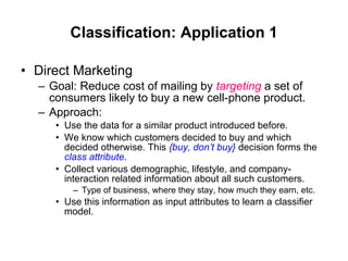 Classification: Application 1 Direct Marketing Goal: Reduce cost of mailing by  targeting  a set of consumers likely to buy a new cell-phone product. Approach: Use the data for a similar product introduced before.  We know which customers decided to buy and which decided otherwise. This  {buy, don’t buy}  decision forms the  class attribute . Collect various demographic, lifestyle, and company-interaction related information about all such customers. Type of business, where they stay, how much they earn, etc. Use this information as input attributes to learn a classifier model. 
