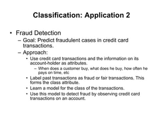 Classification: Application 2 Fraud Detection Goal: Predict fraudulent cases in credit card transactions. Approach: Use credit card transactions and the information on its account-holder as attributes. When does a customer buy, what does he buy, how often he pays on time, etc Label past transactions as fraud or fair transactions. This forms the class attribute. Learn a model for the class of the transactions. Use this model to detect fraud by observing credit card transactions on an account. 