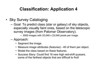 Classification: Application 4 Sky Survey Cataloging Goal: To predict class (star or galaxy) of sky objects, especially visually faint ones, based on the telescopic survey images (from Palomar Observatory). 3000 images with 23,040 x 23,040 pixels per image. Approach: Segment the image.  Measure image attributes (features) - 40 of them per object. Model the class based on these features. Success Story: Could find 16 new high red-shift quasars, some of the farthest objects that are difficult to find! 