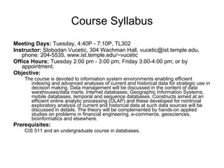 Course Syllabus Meeting Days:  Tuesday, 4:40P - 7:10P, TL302  Instructor:  Slobodan Vucetic, 304 Wachman Hall, vucetic@ist.temple.edu, phone: 204-5535, www.ist.temple.edu/~vucetic  Office Hours:  Tuesday 2:00 pm - 3:00 pm; Friday 3:00-4:00 pm; or by appointment. Objective:  The course is devoted to information system environments enabling efficient indexing and advanced analyses of current and historical data for strategic use in decision making. Data management will be discussed in the content of data warehouses/data marts; Internet databases; Geographic Information Systems, mobile databases, temporal and sequence databases. Constructs aimed at an efficient online analytic processing (OLAP) and these developed for nontrivial exploratory analysis of current and historical data at such data sources will be discussed in details. The theory will be complemented by hands-on applied studies on problems in financial engineering, e-commerce, geosciences, bioinformatics and elsewhere. Prerequisites: CIS 511 and an undergraduate course in databases. 