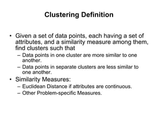 Clustering Definition Given a set of data points, each having a set of attributes, and a similarity measure among them, find clusters such that Data points in one cluster are more similar to one another. Data points in separate clusters are less similar to one another. Similarity Measures: Euclidean Distance if attributes are continuous. Other Problem-specific Measures. 