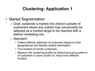 Clustering: Application 1 Market Segmentation: Goal: subdivide a market into distinct subsets of customers where any subset may conceivably be selected as a market target to be reached with a distinct marketing mix. Approach:  Collect different attributes of customers based on their geographical and lifestyle related information. Find clusters of similar customers. Measure the clustering quality by observing buying patterns of customers in same cluster vs. those from different clusters.  