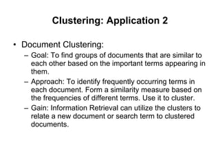 Clustering: Application 2 Document Clustering: Goal: To find groups of documents that are similar to each other based on the important terms appearing in them. Approach: To identify frequently occurring terms in each document. Form a similarity measure based on the frequencies of different terms. Use it to cluster. Gain: Information Retrieval can utilize the clusters to relate a new document or search term to clustered documents. 