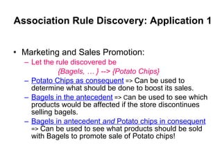 Association Rule Discovery: Application 1 Marketing and Sales Promotion: Let the rule discovered be   {Bagels, … } --> {Potato Chips} Potato Chips   as consequent  =>  Can be used to determine what should be done to boost its sales. Bagels in the antecedent  => C an be used to see which products would be affected if the store discontinues selling bagels. Bagels in antecedent   and   Potato chips in consequent   =>  Can be used to see what products should be sold with Bagels to promote sale of Potato chips! 