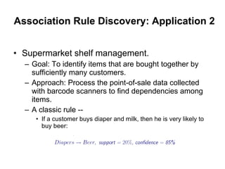 Association Rule Discovery: Application 2 Supermarket shelf management. Goal: To identify items that are bought together by sufficiently many customers. Approach: Process the point-of-sale data collected with barcode scanners to find dependencies among items. A classic rule -- If a customer buys diaper and milk, then he is very likely to buy beer: 