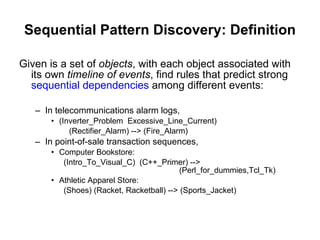 Sequential Pattern Discovery: Definition Given is a set of  objects , with each object associated with its own  timeline of events , find rules that predict strong  sequential dependencies  among different events: In telecommunications alarm logs,   (Inverter_Problem  Excessive_Line_Current)  (Rectifier_Alarm) --> (Fire_Alarm) In point-of-sale transaction sequences, Computer Bookstore:    (Intro_To_Visual_C)  (C++_Primer) -->  (Perl_for_dummies,Tcl_Tk) Athletic Apparel Store:    (Shoes) (Racket, Racketball) --> (Sports_Jacket) 