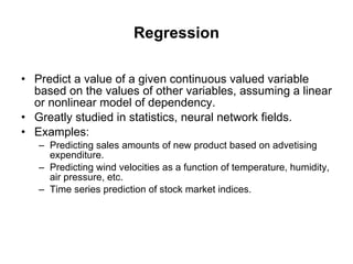 Regression Predict a value of a given continuous valued variable based on the values of other variables, assuming a linear or nonlinear model of dependency. Greatly studied in statistics, neural network fields. Examples: Predicting sales amounts of new product based on advetising expenditure. Predicting wind velocities as a function of temperature, humidity, air pressure, etc. Time series prediction of stock market indices. 