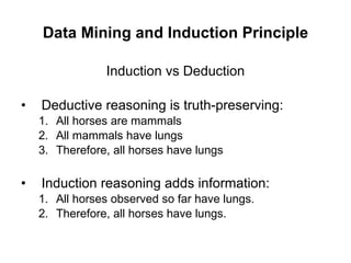 Data Mining and Induction Principle Induction vs Deduction Deductive reasoning is truth-preserving: All horses are mammals All mammals have lungs Therefore, all horses have lungs Induction reasoning adds information: All horses observed so far have lungs. Therefore, all horses have lungs. 