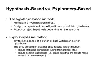 Hypothesis-Based vs. Exploratory-Based The hypothesis-based method: Formulate a hypothesis of interest. Design an experiment that will yield data to test this hypothesis. Accept or reject hypothesis depending on the outcome. Exploratory-based method: Try to make sense of a bunch of data without an a priori hypothesis!  The only prevention against false results is significance: ensure statistical significance (using train and test etc.) ensure domain significance (i.e., make sure that the results make sense to a domain expert) 