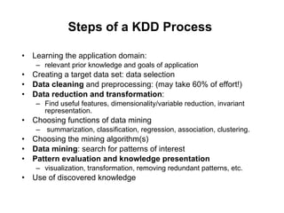 Steps of a KDD Process   Learning the application domain: relevant prior knowledge and goals of application Creating a target data set: data selection Data cleaning  and preprocessing: (may take 60% of effort!) Data reduction and transformation : Find useful features, dimensionality/variable reduction, invariant representation. Choosing functions of data mining  summarization, classification, regression, association, clustering. Choosing the mining algorithm(s) Data mining : search for patterns of interest Pattern evaluation and knowledge presentation visualization, transformation, removing redundant patterns, etc. Use of discovered knowledge 