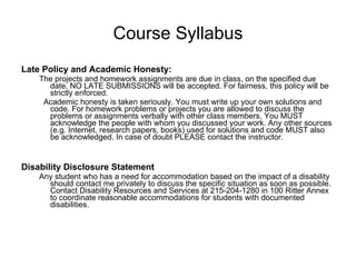Course Syllabus Late Policy and Academic Honesty: The projects and homework assignments are due in class, on the specified due date. NO LATE SUBMISSIONS will be accepted. For fairness, this policy will be strictly enforced.  Academic honesty is taken seriously. You must write up your own solutions and code. For homework problems or projects you are allowed to discuss the problems or assignments verbally with other class members. You MUST acknowledge the people with whom you discussed your work. Any other sources (e.g. Internet, research papers, books) used for solutions and code MUST also be acknowledged. In case of doubt PLEASE contact the instructor. Disability Disclosure Statement Any student who has a need for accommodation based on the impact of a disability should contact me privately to discuss the specific situation as soon as possible. Contact Disability Resources and Services at 215-204-1280 in 100 Ritter Annex to coordinate reasonable accommodations for students with documented disabilities. 