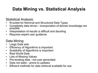 Data Mining vs. Statistical Analysis Statistical Analysis: Ill-suited for Nominal and Structured Data Types  Completely data driven - incorporation of domain knowledge not possible  Interpretation of results is difficult and daunting  Requires expert user guidance  Data Mining: Large Data sets Efficiency of Algorithms is important  Scalability of Algorithms is important  Real World Data  Lots of Missing Values  Pre-existing data - not user generated  Data not static - prone to updates  Efficient methods for data retrieval available for use  