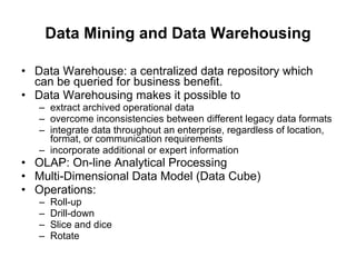 Data Mining and Data Warehousing Data Warehouse: a centralized data repository which can be queried for business benefit.  Data Warehousing makes it possible to  extract archived operational data  overcome inconsistencies between different legacy data formats  integrate data throughout an enterprise, regardless of location, format, or communication requirements  incorporate additional or expert information  OLAP: On-line Analytical Processing  Multi-Dimensional Data Model (Data Cube)  Operations:  Roll-up  Drill-down  Slice and dice  Rotate  