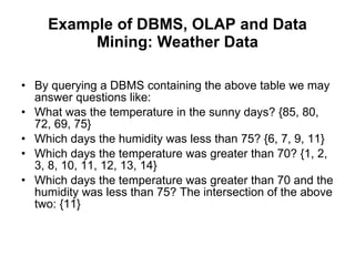 Example of DBMS, OLAP and Data Mining: Weather Data By querying a DBMS containing the above table we may answer questions like:  What was the temperature in the sunny days? {85, 80, 72, 69, 75}  Which days the humidity was less than 75? {6, 7, 9, 11}  Which days the temperature was greater than 70? {1, 2, 3, 8, 10, 11, 12, 13, 14}  Which days the temperature was greater than 70 and the humidity was less than 75? The intersection of the above two: {11}  
