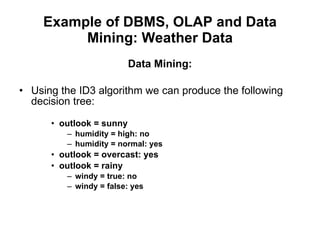 Example of DBMS, OLAP and Data Mining: Weather Data Data Mining: Using the ID3 algorithm we can produce the following decision tree: outlook = sunny  humidity = high: no  humidity = normal: yes  outlook = overcast: yes  outlook = rainy  windy = true: no  windy = false: yes  