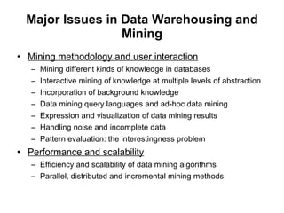 Major Issues in Data Warehousing and Mining Mining methodology and user interaction Mining different kinds of knowledge in databases Interactive mining of   knowledge at multiple levels of abstraction Incorporation of background knowledge Data mining query languages and ad-hoc data mining Expression and visualization of data mining results Handling noise and incomplete data Pattern evaluation: the interestingness problem Performance and scalability Efficiency and scalability of data mining algorithms Parallel, distributed and incremental mining methods 