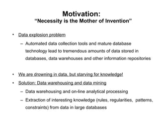 Motivation:   “Necessity is the Mother of Invention” Data explosion problem   Automated data collection tools and mature database technology lead to tremendous amounts of data stored in databases, data warehouses and other information repositories  We are drowning in data, but starving for knowledge!   Solution: Data warehousing and data mining Data warehousing and on-line analytical processing Extraction of interesting knowledge (rules, regularities,  patterns, constraints) from data in large databases 