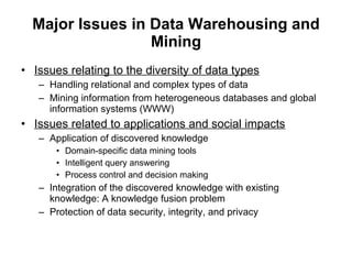 Major Issues in Data Warehousing and Mining Issues relating to the diversity of data types Handling relational and complex types of data Mining information from heterogeneous databases and global information systems (WWW) Issues related to applications and social impacts Application of discovered knowledge Domain-specific data mining tools Intelligent query answering Process control and decision making Integration of the discovered knowledge with existing knowledge: A knowledge fusion problem Protection of data security, integrity, and privacy 