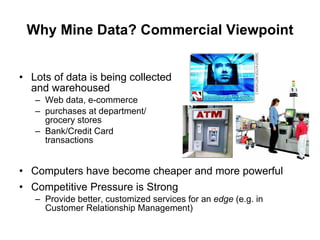 Why Mine Data? Commercial Viewpoint Lots of data is being collected  and warehoused  Web data, e-commerce purchases at department/ grocery stores Bank/Credit Card  transactions Computers have become cheaper and more powerful Competitive Pressure is Strong  Provide better, customized services for an  edge  (e.g. in Customer Relationship Management) 