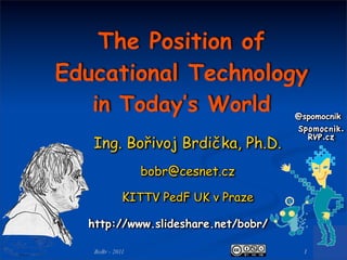 The Position of
Educational Technology
   in Today’s World                  @spomocnik
                                     Spomocnik.
   Ing. Bořivoj Brdička, Ph.D.
                                       RVP.cz


                 bobr@cesnet.cz

             KITTV PedF UK v Praze

  http://www.slideshare.net/bobr/

   BoBr - 2011                        1
 