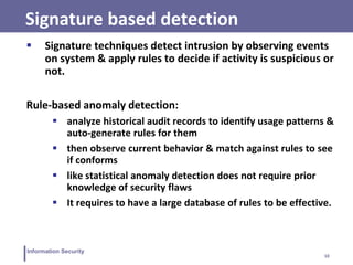 10
Information Security
Signature based detection
 Signature techniques detect intrusion by observing events
on system & apply rules to decide if activity is suspicious or
not.
Rule-based anomaly detection:
 analyze historical audit records to identify usage patterns &
auto-generate rules for them
 then observe current behavior & match against rules to see
if conforms
 like statistical anomaly detection does not require prior
knowledge of security flaws
 It requires to have a large database of rules to be effective.
 
