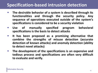 11
Information Security
Specification-based intrusion detection
 The desirable behavior of a system is described through its
functionalities and through the security policy. Any
sequence of operations executed outside of the system’s
specifications is considered to be a security violation
 Use of manually specified program behavioral
specifications is the basis to detect attacks
 It has been proposed as a promising alternative that
combine the strengths of misuse detection (accurate
detection of known attacks) and anomaly detection (ability
to detect novel attacks)
 The development of the specifications is an expensive and
tedious process and specifications are often very difficult
to evaluate and verify.
 
