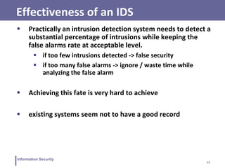 12
Information Security
Effectiveness of an IDS
 Practically an intrusion detection system needs to detect a
substantial percentage of intrusions while keeping the
false alarms rate at acceptable level.
 if too few intrusions detected -> false security
 if too many false alarms -> ignore / waste time while
analyzing the false alarm
 Achieving this fate is very hard to achieve
 existing systems seem not to have a good record
 