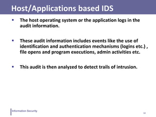 14
Information Security
Host/Applications based IDS
 The host operating system or the application logs in the
audit information.
 These audit information includes events like the use of
identification and authentication mechanisms (logins etc.) ,
file opens and program executions, admin activities etc.
 This audit is then analyzed to detect trails of intrusion.
 