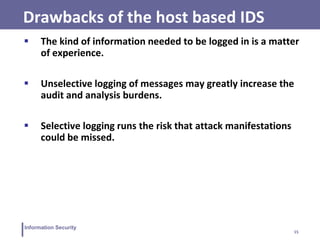 15
Information Security
Drawbacks of the host based IDS
 The kind of information needed to be logged in is a matter
of experience.
 Unselective logging of messages may greatly increase the
audit and analysis burdens.
 Selective logging runs the risk that attack manifestations
could be missed.
 
