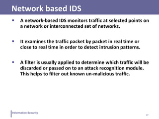 17
Information Security
Network based IDS
 A network-based IDS monitors traffic at selected points on
a network or interconnected set of networks.
 It examines the traffic packet by packet in real time or
close to real time in order to detect intrusion patterns.
 A filter is usually applied to determine which traffic will be
discarded or passed on to an attack recognition module.
This helps to filter out known un-malicious traffic.
 