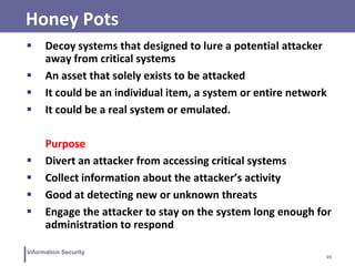 19
Information Security
Honey Pots
 Decoy systems that designed to lure a potential attacker
away from critical systems
 An asset that solely exists to be attacked
 It could be an individual item, a system or entire network
 It could be a real system or emulated.
Purpose
 Divert an attacker from accessing critical systems
 Collect information about the attacker’s activity
 Good at detecting new or unknown threats
 Engage the attacker to stay on the system long enough for
administration to respond
 