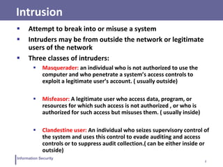 2
Information Security
Intrusion
 Attempt to break into or misuse a system
 Intruders may be from outside the network or legitimate
users of the network
 Three classes of intruders:
 Masquerader: an individual who is not authorized to use the
computer and who penetrate a system’s access controls to
exploit a legitimate user’s account. ( usually outside)
 Misfeasor: A legitimate user who access data, program, or
resources for which such access is not authorized , or who is
authorized for such access but misuses them. ( usually inside)
 Clandestine user: An individual who seizes supervisory control of
the system and uses this control to evade auditing and access
controls or to suppress audit collection.( can be either inside or
outside)
 