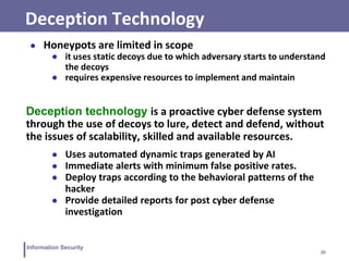 20
Information Security
Deception Technology
● Honeypots are limited in scope
● it uses static decoys due to which adversary starts to understand
the decoys
● requires expensive resources to implement and maintain
Deception technology is a proactive cyber defense system
through the use of decoys to lure, detect and defend, without
the issues of scalability, skilled and available resources.
● Uses automated dynamic traps generated by AI
● Immediate alerts with minimum false positive rates.
● Deploy traps according to the behavioral patterns of the
hacker
● Provide detailed reports for post cyber defense
investigation
 