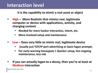 22
Information Security
Interaction level
It is the capability to mimic a real asset or object
 High – More Realistic that mimics real, legitimate
computer or device with applications, activity, and
changing content
 Needed for more hacker interaction, intent, etc.
 More involved setup and maintenance
 Low – Does very little to mimic real, legitimate device
 Usually just TCP/IP port advertising or basic logon prompts
 For early warning honeypots • Quicker setup, less ongoing
maintenance, less risk
 If you can actually logon to a decoy, then you’re at least at
Medium interaction
 