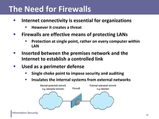 24
Information Security
The Need for Firewalls
 Internet connectivity is essential for organizations
 However it creates a threat
 Firewalls are effective means of protecting LANs
 Protection at single point, rather on every computer within
LAN
 Inserted between the premises network and the
Internet to establish a controlled link
 Used as a perimeter defense
 Single choke point to impose security and auditing
 Insulates the internal systems from external networks
 