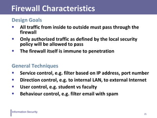 25
Information Security
Firewall Characteristics
Design Goals
 All traffic from inside to outside must pass through the
firewall
 Only authorized traffic as defined by the local security
policy will be allowed to pass
 The firewall itself is immune to penetration
General Techniques
 Service control, e.g. filter based on IP address, port number
 Direction control, e.g. to internal LAN, to external Internet
 User control, e.g. student vs faculty
 Behaviour control, e.g. filter email with spam
 