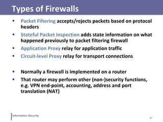 27
Information Security
Types of Firewalls
 Packet Filtering accepts/rejects packets based on protocol
headers
 Stateful Packet Inspection adds state information on what
happened previously to packet filtering firewall
 Application Proxy relay for application traffic
 Circuit-level Proxy relay for transport connections
 Normally a firewall is implemented on a router
 That router may perform other (non-)security functions,
e.g. VPN end-point, accounting, address and port
translation (NAT)
 