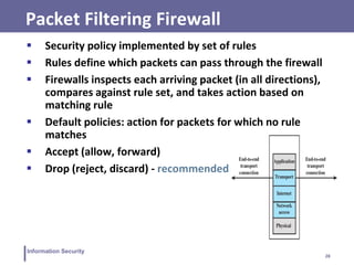 28
Information Security
Packet Filtering Firewall
 Security policy implemented by set of rules
 Rules define which packets can pass through the firewall
 Firewalls inspects each arriving packet (in all directions),
compares against rule set, and takes action based on
matching rule
 Default policies: action for packets for which no rule
matches
 Accept (allow, forward)
 Drop (reject, discard) - recommended
 