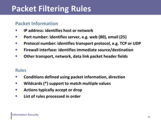 29
Information Security
Packet Filtering Rules
Packet Information
 IP address: identifies host or network
 Port number: identifies server, e.g. web (80), email (25)
 Protocol number: identifies transport protocol, e.g. TCP or UDP
 Firewall interface: identifies immediate source/destination
 Other transport, network, data link packet header fields
Rules
 Conditions defined using packet information, direction
 Wildcards (*) support to match multiple values
 Actions typically accept or drop
 List of rules processed in order
 