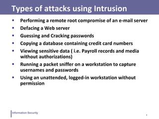3
Information Security
Types of attacks using Intrusion
 Performing a remote root compromise of an e-mail server
 Defacing a Web server
 Guessing and Cracking passwords
 Copying a database containing credit card numbers
 Viewing sensitive data ( i.e. Payroll records and media
without authorizations)
 Running a packet sniffer on a workstation to capture
usernames and passwords
 Using an unattended, logged-in workstation without
permission
 