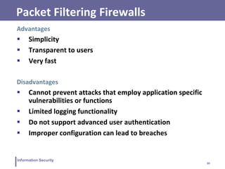 30
Information Security
Packet Filtering Firewalls
Advantages
 Simplicity
 Transparent to users
 Very fast
Disadvantages
 Cannot prevent attacks that employ application specific
vulnerabilities or functions
 Limited logging functionality
 Do not support advanced user authentication
 Improper configuration can lead to breaches
 