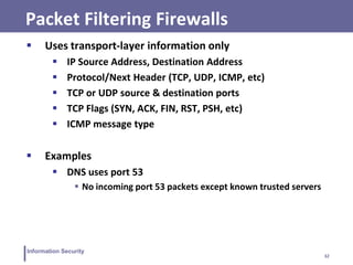 32
Information Security
Packet Filtering Firewalls
 Uses transport-layer information only
 IP Source Address, Destination Address
 Protocol/Next Header (TCP, UDP, ICMP, etc)
 TCP or UDP source & destination ports
 TCP Flags (SYN, ACK, FIN, RST, PSH, etc)
 ICMP message type
 Examples
 DNS uses port 53
 No incoming port 53 packets except known trusted servers
 
