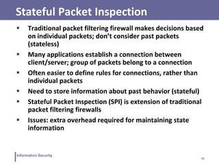 33
Information Security
Stateful Packet Inspection
 Traditional packet filtering firewall makes decisions based
on individual packets; don’t consider past packets
(stateless)
 Many applications establish a connection between
client/server; group of packets belong to a connection
 Often easier to define rules for connections, rather than
individual packets
 Need to store information about past behavior (stateful)
 Stateful Packet Inspection (SPI) is extension of traditional
packet filtering firewalls
 Issues: extra overhead required for maintaining state
information
 